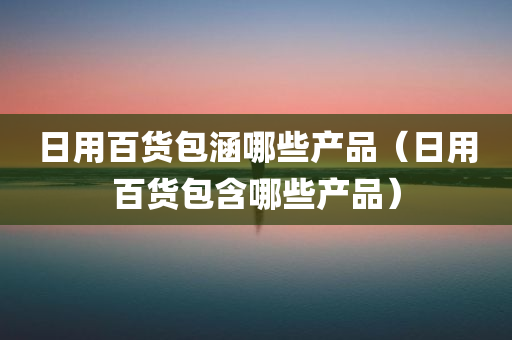 日用百货包涵哪些产品（日用百货包含哪些产品）