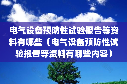 电气设备预防性试验报告等资料有哪些（电气设备预防性试验报告等资料有哪些内容）