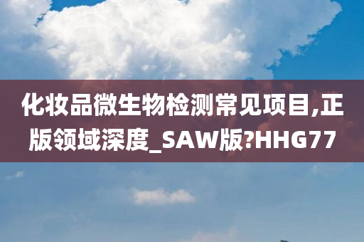 化妆品微生物检测常见项目,正版领域深度_SAW版?HHG77