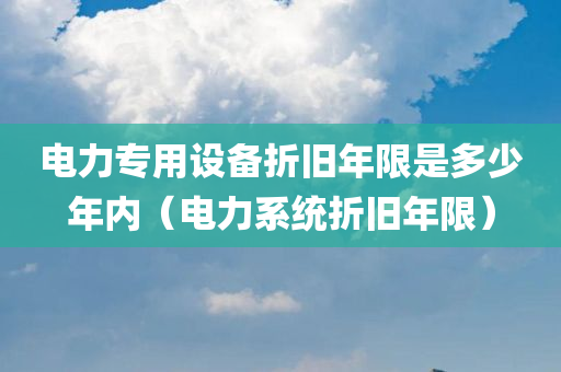 电力专用设备折旧年限是多少年内（电力系统折旧年限）