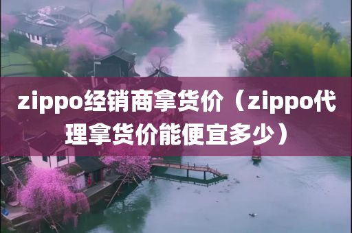 zippo经销商拿货价（zippo代理拿货价能便宜多少）