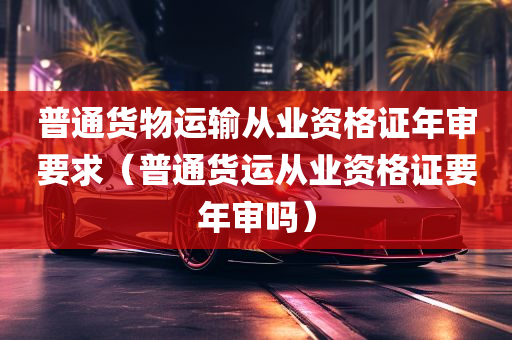 普通货物运输从业资格证年审要求（普通货运从业资格证要年审吗）