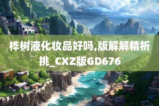 桦树液化妆品好吗,版解解精析挑_CXZ版GD676