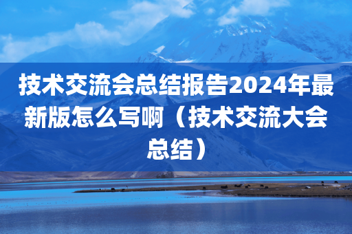 技术交流会总结报告2024年最新版怎么写啊（技术交流大会总结）