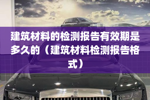 建筑材料的检测报告有效期是多久的（建筑材料检测报告格式）