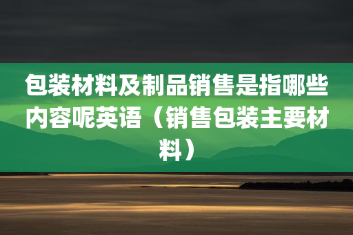 包装材料及制品销售是指哪些内容呢英语（销售包装主要材料）