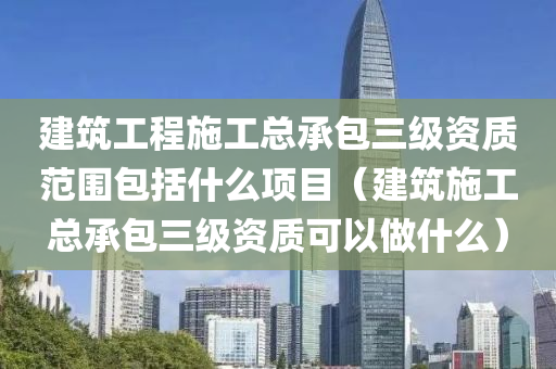 建筑工程施工总承包三级资质范围包括什么项目（建筑施工总承包三级资质可以做什么）