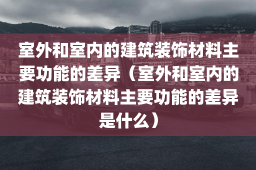 室外和室内的建筑装饰材料主要功能的差异（室外和室内的建筑装饰材料主要功能的差异是什么）