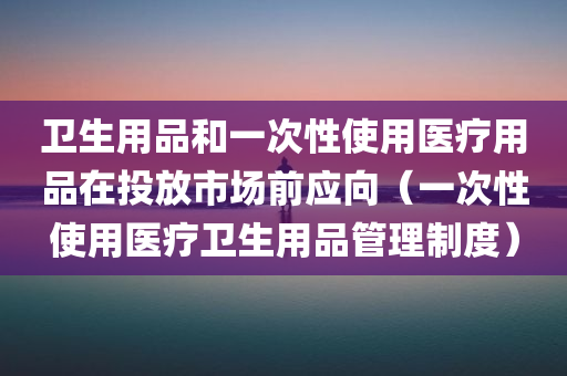 卫生用品和一次性使用医疗用品在投放市场前应向（一次性使用医疗卫生用品管理制度）