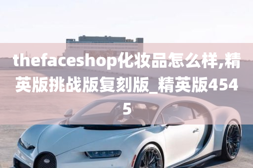 thefaceshop化妆品怎么样,精英版挑战版复刻版_精英版4545