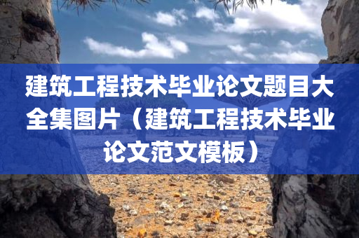 建筑工程技术毕业论文题目大全集图片（建筑工程技术毕业论文范文模板）