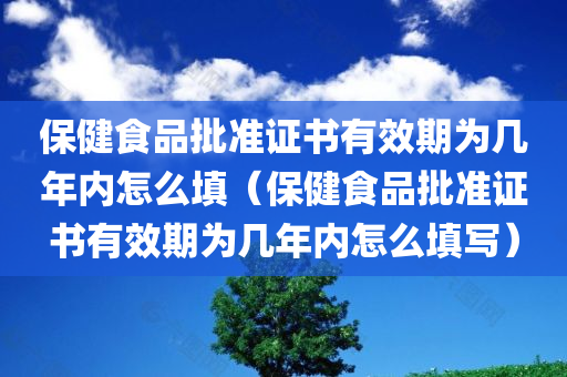 保健食品批准证书有效期为几年内怎么填（保健食品批准证书有效期为几年内怎么填写）