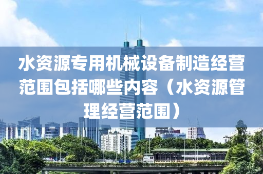 水资源专用机械设备制造经营范围包括哪些内容（水资源管理经营范围）