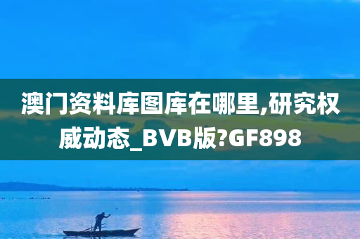 澳门资料库图库在哪里,研究权威动态_BVB版?GF898