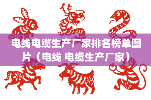 电线电缆生产厂家排名榜单图片（电线 电缆生产厂家）