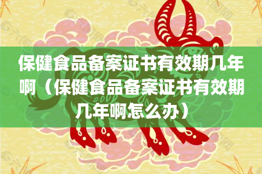 保健食品备案证书有效期几年啊（保健食品备案证书有效期几年啊怎么办）