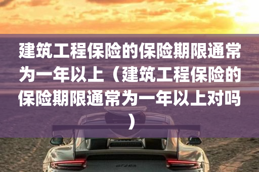 建筑工程保险的保险期限通常为一年以上（建筑工程保险的保险期限通常为一年以上对吗）