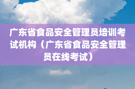 广东省食品安全管理员培训考试机构（广东省食品安全管理员在线考试）