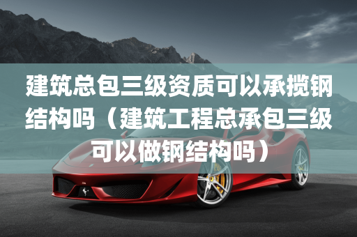 建筑总包三级资质可以承揽钢结构吗（建筑工程总承包三级可以做钢结构吗）