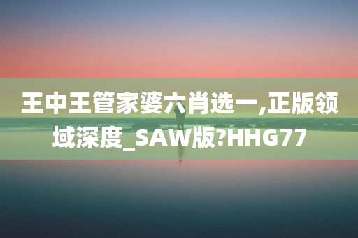 王中王管家婆六肖选一,正版领域深度_SAW版?HHG77