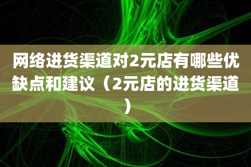 网络进货渠道对2元店有哪些优缺点和建议（2元店的进货渠道）