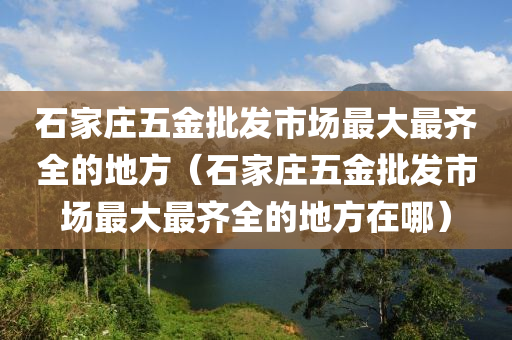 石家庄五金批发市场最大最齐全的地方（石家庄五金批发市场最大最齐全的地方在哪）