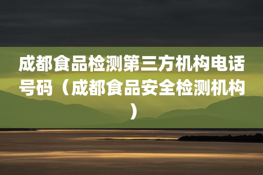 成都食品检测第三方机构电话号码（成都食品安全检测机构）