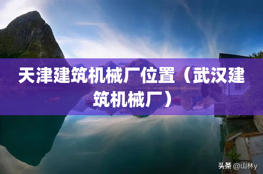 天津建筑机械厂位置（武汉建筑机械厂）