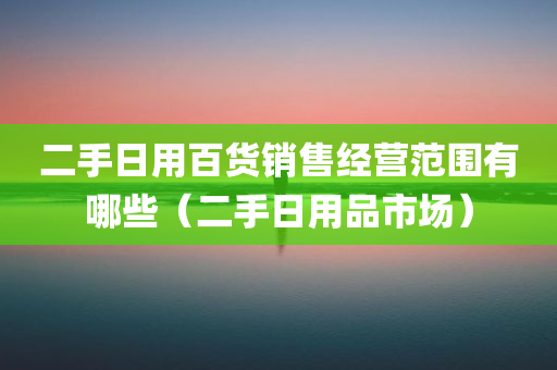 二手日用百货销售经营范围有哪些（二手日用品市场）