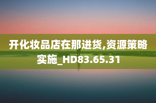 开化妆品店在那进货,资源策略实施_HD83.65.31