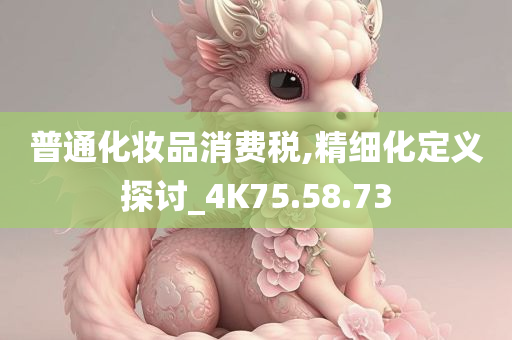 普通化妆品消费税,精细化定义探讨_4K75.58.73