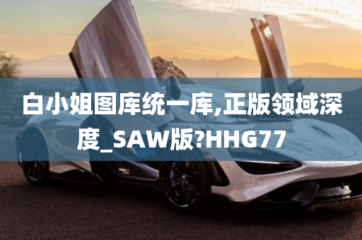 白小姐图库统一库,正版领域深度_SAW版?HHG77