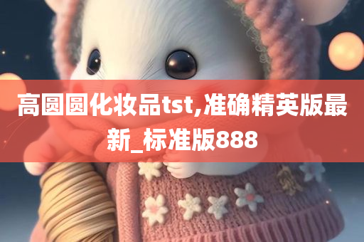 高圆圆化妆品tst,准确精英版最新_标准版888