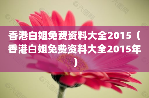 香港白姐免费资料大全2015（香港白姐免费资料大全2015年）