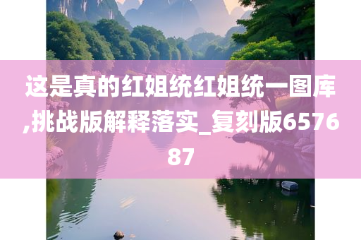 这是真的红姐统红姐统一图库,挑战版解释落实_复刻版657687