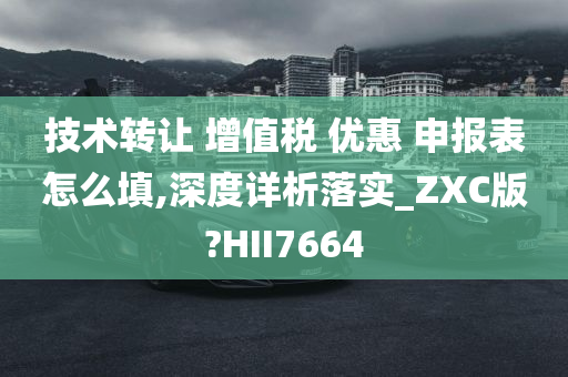 技术转让 增值税 优惠 申报表怎么填,深度详析落实_ZXC版?HII7664