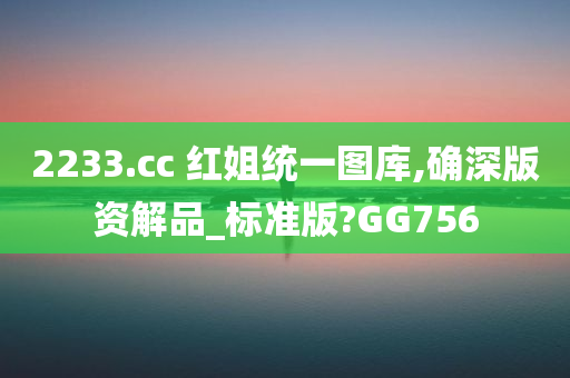 2233.cc 红姐统一图库,确深版资解品_标准版?GG756