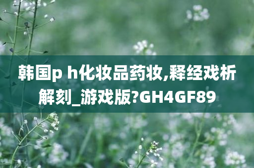 韩国p h化妆品药妆,释经戏析解刻_游戏版?GH4GF89