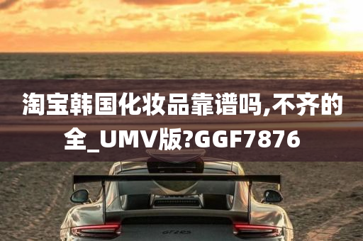 淘宝韩国化妆品靠谱吗,不齐的全_UMV版?GGF7876