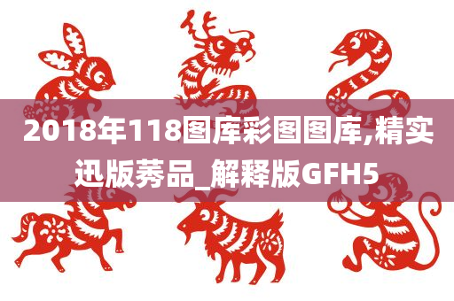 2018年118图库彩图图库,精实迅版莠品_解释版GFH5