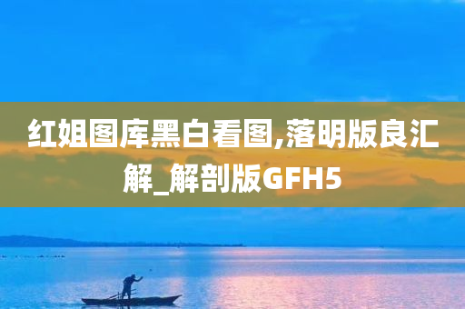 红姐图库黑白看图,落明版良汇解_解剖版GFH5