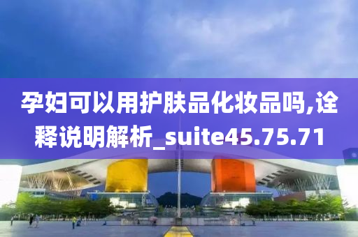 孕妇可以用护肤品化妆品吗,诠释说明解析_suite45.75.71