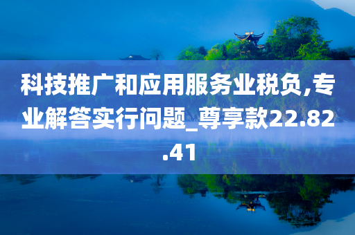 科技推广和应用服务业税负,专业解答实行问题_尊享款22.82.41