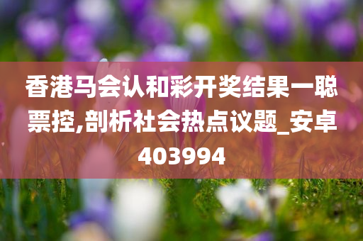 香港马会认和彩开奖结果一聪票控,剖析社会热点议题_安卓403994