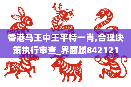 香港马王中王平特一肖,合理决策执行审查_界面版842121