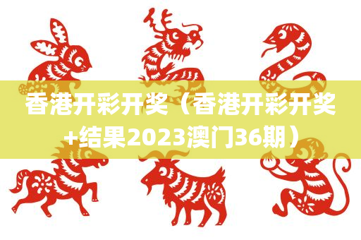 香港开彩开奖（香港开彩开奖+结果2023澳门36期）