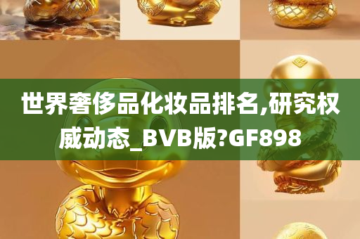 世界奢侈品化妆品排名,研究权威动态_BVB版?GF898