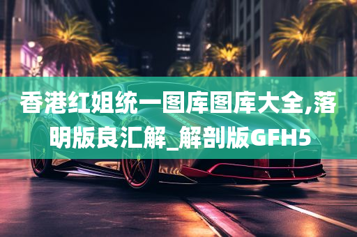 香港红姐统一图库图库大全,落明版良汇解_解剖版GFH5