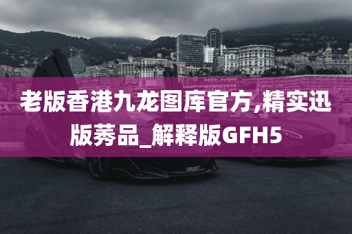 老版香港九龙图库官方,精实迅版莠品_解释版GFH5