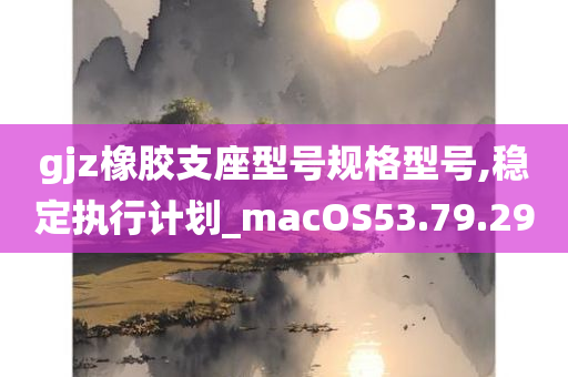 gjz橡胶支座型号规格型号,稳定执行计划_macOS53.79.29